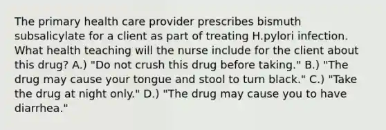 The primary health care provider prescribes bismuth subsalicylate for a client as part of treating H.pylori infection. What health teaching will the nurse include for the client about this drug? A.) "Do not crush this drug before taking." B.) "The drug may cause your tongue and stool to turn black." C.) "Take the drug at night only." D.) "The drug may cause you to have diarrhea."