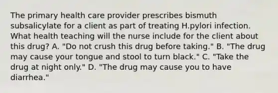 The primary health care provider prescribes bismuth subsalicylate for a client as part of treating H.pylori infection. What health teaching will the nurse include for the client about this drug? A. "Do not crush this drug before taking." B. "The drug may cause your tongue and stool to turn black." C. "Take the drug at night only." D. "The drug may cause you to have diarrhea."