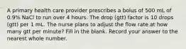 A primary health care provider prescribes a bolus of 500 mL of 0.9% NaCl to run over 4 hours. The drop (gtt) factor is 10 drops (gtt) per 1 mL. The nurse plans to adjust the flow rate at how many gtt per minute? Fill in the blank. Record your answer to the nearest whole number.