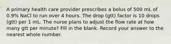 A primary health care provider prescribes a bolus of 500 mL of 0.9% NaCl to run over 4 hours. The drop (gtt) factor is 10 drops (gtt) per 1 mL. The nurse plans to adjust the flow rate at how many gtt per minute? Fill in the blank. Record your answer to the nearest whole number.