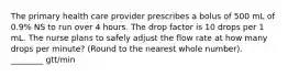 The primary health care provider prescribes a bolus of 500 mL of 0.9% NS to run over 4 hours. The drop factor is 10 drops per 1 mL. The nurse plans to safely adjust the flow rate at how many drops per minute? (Round to the nearest whole number). ________ gtt/min