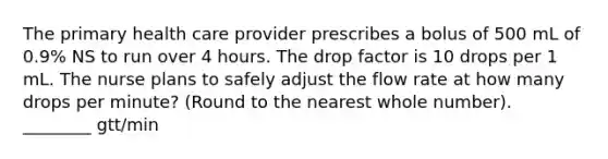 The primary health care provider prescribes a bolus of 500 mL of 0.9% NS to run over 4 hours. The drop factor is 10 drops per 1 mL. The nurse plans to safely adjust the flow rate at how many drops per minute? (Round to the nearest whole number). ________ gtt/min