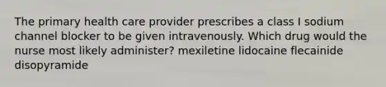 The primary health care provider prescribes a class I sodium channel blocker to be given intravenously. Which drug would the nurse most likely administer? mexiletine lidocaine flecainide disopyramide