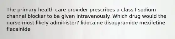 The primary health care provider prescribes a class I sodium channel blocker to be given intravenously. Which drug would the nurse most likely administer? lidocaine disopyramide mexiletine flecainide