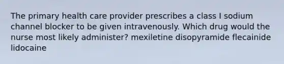 The primary health care provider prescribes a class I sodium channel blocker to be given intravenously. Which drug would the nurse most likely administer? mexiletine disopyramide flecainide lidocaine