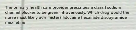 The primary health care provider prescribes a class I sodium channel blocker to be given intravenously. Which drug would the nurse most likely administer? lidocaine flecainide disopyramide mexiletine