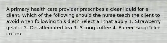 A primary health care provider prescribes a clear liquid for a client. Which of the following should the nurse teach the client to avoid when following this diet? Select all that apply 1. Strawberry gelatin 2. Decaffeinated tea 3. Strong coffee 4. Pureed soup 5 Ice cream