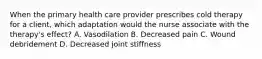 When the primary health care provider prescribes cold therapy for a client, which adaptation would the nurse associate with the therapy's effect? A. Vasodilation B. Decreased pain C. Wound debridement D. Decreased joint stiffness