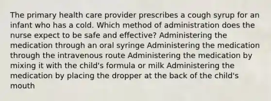 The primary health care provider prescribes a cough syrup for an infant who has a cold. Which method of administration does the nurse expect to be safe and effective? Administering the medication through an oral syringe Administering the medication through the intravenous route Administering the medication by mixing it with the child's formula or milk Administering the medication by placing the dropper at the back of the child's mouth