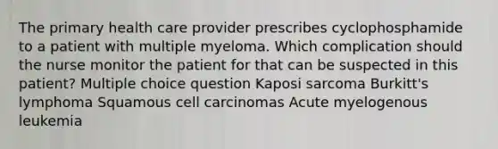 The primary health care provider prescribes cyclophosphamide to a patient with multiple myeloma. Which complication should the nurse monitor the patient for that can be suspected in this patient? Multiple choice question Kaposi sarcoma Burkitt's lymphoma Squamous cell carcinomas Acute myelogenous leukemia