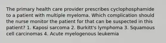 The primary health care provider prescribes cyclophosphamide to a patient with multiple myeloma. Which complication should the nurse monitor the patient for that can be suspected in this patient? 1. Kaposi sarcoma 2. Burkitt's lymphoma 3. Squamous cell carcinomas 4. Acute myelogenous leukemia