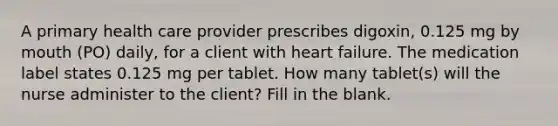 A primary health care provider prescribes digoxin, 0.125 mg by mouth (PO) daily, for a client with heart failure. The medication label states 0.125 mg per tablet. How many tablet(s) will the nurse administer to the client? Fill in the blank.