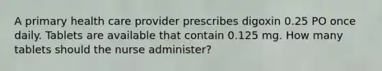 A primary health care provider prescribes digoxin 0.25 PO once daily. Tablets are available that contain 0.125 mg. How many tablets should the nurse administer?