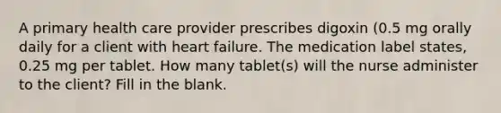 A primary health care provider prescribes digoxin (0.5 mg orally daily for a client with heart failure. The medication label states, 0.25 mg per tablet. How many tablet(s) will the nurse administer to the client? Fill in the blank.