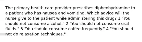 The primary health care provider prescribes diphenhydramine to a patient who has nausea and vomiting. Which advice will the nurse give to the patient while administering this drug? 1 "You should not consume alcohol." 2 "You should not consume oral fluids." 3 "You should consume coffee frequently." 4 "You should not do relaxation techniques."