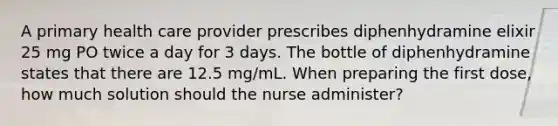 A primary health care provider prescribes diphenhydramine elixir 25 mg PO twice a day for 3 days. The bottle of diphenhydramine states that there are 12.5 mg/mL. When preparing the first dose, how much solution should the nurse administer?