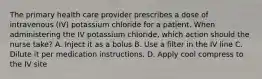 The primary health care provider prescribes a dose of intravenous (IV) potassium chloride for a patient. When administering the IV potassium chloride, which action should the nurse take? A. Inject it as a bolus B. Use a filter in the IV line C. Dilute it per medication instructions. D. Apply cool compress to the IV site