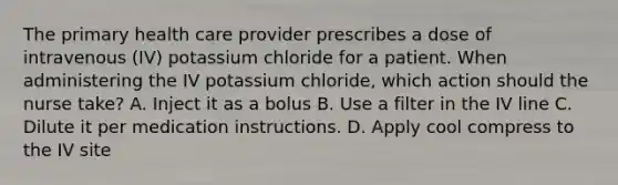 The primary health care provider prescribes a dose of intravenous (IV) potassium chloride for a patient. When administering the IV potassium chloride, which action should the nurse take? A. Inject it as a bolus B. Use a filter in the IV line C. Dilute it per medication instructions. D. Apply cool compress to the IV site