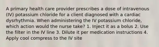 A primary health care provider prescribes a dose of intravenous (IV) potassium chloride for a client diagnosed with a cardiac dysrhythmia. When administering the IV potassium chloride, which action would the nurse take? 1. Inject it as a bolus 2. Use the filter in the IV line 3. Dilute it per medication instructions 4. Apply cool compress to the IV site