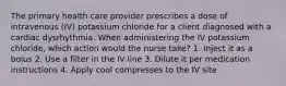 The primary health care provider prescribes a dose of intravenous (IV) potassium chloride for a client diagnosed with a cardiac dysrhythmia. When administering the IV potassium chloride, which action would the nurse take? 1. Inject it as a bolus 2. Use a filter in the IV line 3. Dilute it per medication instructions 4. Apply cool compresses to the IV site