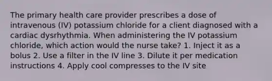 The primary health care provider prescribes a dose of intravenous (IV) potassium chloride for a client diagnosed with a cardiac dysrhythmia. When administering the IV potassium chloride, which action would the nurse take? 1. Inject it as a bolus 2. Use a filter in the IV line 3. Dilute it per medication instructions 4. Apply cool compresses to the IV site