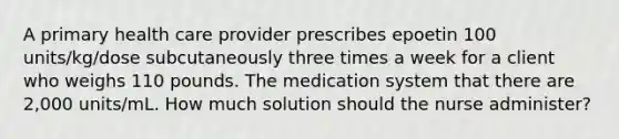 A primary health care provider prescribes epoetin 100 units/kg/dose subcutaneously three times a week for a client who weighs 110 pounds. The medication system that there are 2,000 units/mL. How much solution should the nurse administer?