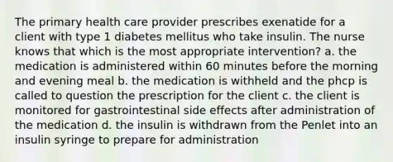 The primary health care provider prescribes exenatide for a client with type 1 diabetes mellitus who take insulin. The nurse knows that which is the most appropriate intervention? a. the medication is administered within 60 minutes before the morning and evening meal b. the medication is withheld and the phcp is called to question the prescription for the client c. the client is monitored for gastrointestinal side effects after administration of the medication d. the insulin is withdrawn from the Penlet into an insulin syringe to prepare for administration