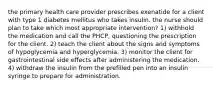 the primary health care provider prescribes exenatide for a client with type 1 diabetes mellitus who takes insulin. the nurse should plan to take which most appropriate intervention? 1) withhold the medication and call the PHCP, questioning the prescription for the client. 2) teach the client about the signs and symptoms of hypoglycemia and hyperglycemia. 3) monitor the client for gastrointestinal side effects after administering the medication. 4) withdraw the insulin from the prefilled pen into an insulin syringe to prepare for administration.