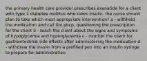 the primary health care provider prescribes exenatide for a client with type 1 diabetes mellitus who takes insulin. the nurse should plan to take which most appropriate intervention? a - withhold the medication and call the phcp, questioning the prescription for the client b - teach the client about the signs and symptoms of hypoglycemia and hyperglycemia c - monitor the client for gastrointestinal side effects after administering the medication d - withdraw the insulin from a prefilled pen into an insulin syringe to prepare for administration