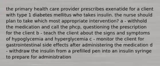 the primary health care provider prescribes exenatide for a client with type 1 diabetes mellitus who takes insulin. the nurse should plan to take which most appropriate intervention? a - withhold the medication and call the phcp, questioning the prescription for the client b - teach the client about the signs and symptoms of hypoglycemia and hyperglycemia c - monitor the client for gastrointestinal side effects after administering the medication d - withdraw the insulin from a prefilled pen into an insulin syringe to prepare for administration