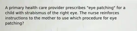 A primary health care provider prescribes "eye patching" for a child with strabismus of the right eye. The nurse reinforces instructions to the mother to use which procedure for eye patching?