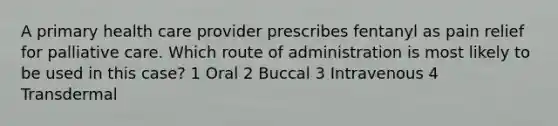 A primary health care provider prescribes fentanyl as pain relief for palliative care. Which route of administration is most likely to be used in this case? 1 Oral 2 Buccal 3 Intravenous 4 Transdermal