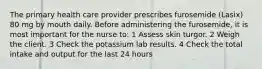 The primary health care provider prescribes furosemide (Lasix) 80 mg by mouth daily. Before administering the furosemide, it is most important for the nurse to: 1 Assess skin turgor. 2 Weigh the client. 3 Check the potassium lab results. 4 Check the total intake and output for the last 24 hours