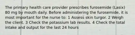 The primary health care provider prescribes furosemide (Lasix) 80 mg by mouth daily. Before administering the furosemide, it is most important for the nurse to: 1 Assess skin turgor. 2 Weigh the client. 3 Check the potassium lab results. 4 Check the total intake and output for the last 24 hours