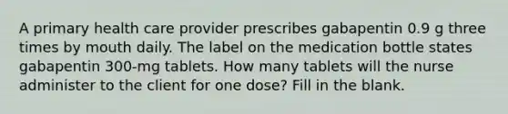 A primary health care provider prescribes gabapentin 0.9 g three times by mouth daily. The label on the medication bottle states gabapentin 300-mg tablets. How many tablets will the nurse administer to the client for one dose? Fill in the blank.