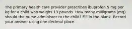 The primary health care provider prescribes ibuprofen 5 mg per kg for a child who weighs 13 pounds. How many milligrams (mg) should the nurse administer to the child? Fill in the blank. Record your answer using one decimal place.