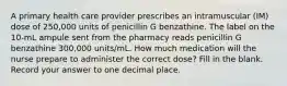 A primary health care provider prescribes an intramuscular (IM) dose of 250,000 units of penicillin G benzathine. The label on the 10-mL ampule sent from the pharmacy reads penicillin G benzathine 300,000 units/mL. How much medication will the nurse prepare to administer the correct dose? Fill in the blank. Record your answer to one decimal place.