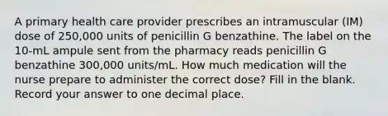 A primary health care provider prescribes an intramuscular (IM) dose of 250,000 units of penicillin G benzathine. The label on the 10-mL ampule sent from the pharmacy reads penicillin G benzathine 300,000 units/mL. How much medication will the nurse prepare to administer the correct dose? Fill in the blank. Record your answer to one decimal place.