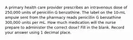 A primary health care provider prescribes an intravenous dose of 250,000 units of penicillin G benzathine. The label on the 10-mL ampule sent from the pharmacy reads penicillin G benzathine 300,000 units per mL. How much medication will the nurse prepare to administer the correct dose? Fill in the blank. Record your answer using 1 decimal place.