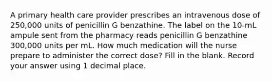 A primary health care provider prescribes an intravenous dose of 250,000 units of penicillin G benzathine. The label on the 10-mL ampule sent from the pharmacy reads penicillin G benzathine 300,000 units per mL. How much medication will the nurse prepare to administer the correct dose? Fill in the blank. Record your answer using 1 decimal place.