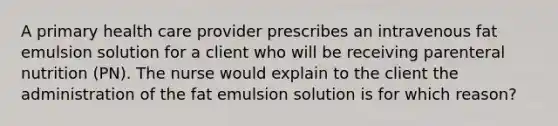 A primary health care provider prescribes an intravenous fat emulsion solution for a client who will be receiving parenteral nutrition (PN). The nurse would explain to the client the administration of the fat emulsion solution is for which reason?