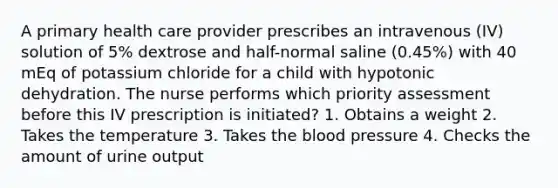 A primary health care provider prescribes an intravenous (IV) solution of 5% dextrose and half-normal saline (0.45%) with 40 mEq of potassium chloride for a child with hypotonic dehydration. The nurse performs which priority assessment before this IV prescription is initiated? 1. Obtains a weight 2. Takes the temperature 3. Takes the blood pressure 4. Checks the amount of urine output