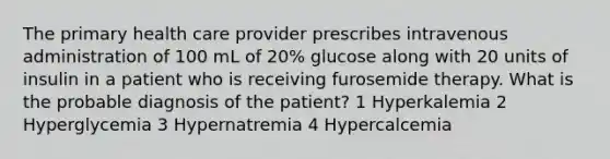 The primary health care provider prescribes intravenous administration of 100 mL of 20% glucose along with 20 units of insulin in a patient who is receiving furosemide therapy. What is the probable diagnosis of the patient? 1 Hyperkalemia 2 Hyperglycemia 3 Hypernatremia 4 Hypercalcemia