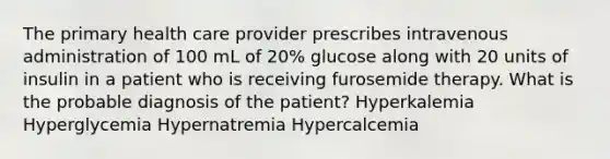 The primary health care provider prescribes intravenous administration of 100 mL of 20% glucose along with 20 units of insulin in a patient who is receiving furosemide therapy. What is the probable diagnosis of the patient? Hyperkalemia Hyperglycemia Hypernatremia Hypercalcemia