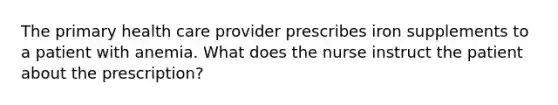 The primary health care provider prescribes iron supplements to a patient with anemia. What does the nurse instruct the patient about the prescription?