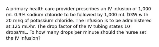 A primary health care provider prescribes an IV infusion of 1,000 mL 0.9% sodium chloride to be followed by 1,000 mL D3W with 20 mEq of potassium chloride. The infusion is to be administered at 125 mL/hr. The drop factor of the IV tubing states 10 drops/mL. To how many drops per minute should the nurse set the IV infusion?