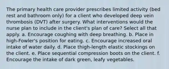 The primary health care provider prescribes limited activity (bed rest and bathroom only) for a client who developed deep vein thrombosis (DVT) after surgery. What interventions would the nurse plan to include in the client's plan of care? Select all that apply. a. Encourage coughing with deep breathing. b. Place in high-Fowler's position for eating. c. Encourage increased oral intake of water daily. d. Place thigh-length elastic stockings on the client. e. Place sequential compression boots on the client. f. Encourage the intake of dark green, leafy vegetables.