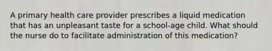 A primary health care provider prescribes a liquid medication that has an unpleasant taste for a school-age child. What should the nurse do to facilitate administration of this medication?