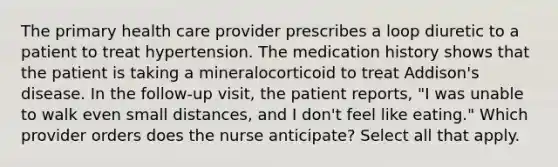 The primary health care provider prescribes a loop diuretic to a patient to treat hypertension. The medication history shows that the patient is taking a mineralocorticoid to treat Addison's disease. In the follow-up visit, the patient reports, "I was unable to walk even small distances, and I don't feel like eating." Which provider orders does the nurse anticipate? Select all that apply.