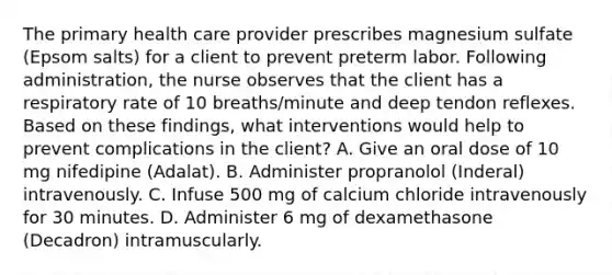 The primary health care provider prescribes magnesium sulfate (Epsom salts) for a client to prevent preterm labor. Following administration, the nurse observes that the client has a respiratory rate of 10 breaths/minute and deep tendon reflexes. Based on these findings, what interventions would help to prevent complications in the client? A. Give an oral dose of 10 mg nifedipine (Adalat). B. Administer propranolol (Inderal) intravenously. C. Infuse 500 mg of calcium chloride intravenously for 30 minutes. D. Administer 6 mg of dexamethasone (Decadron) intramuscularly.